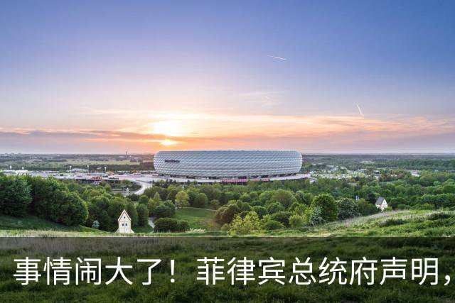 事情闹大了！菲律宾总统府声明，拒绝驱逐中方大使，原因很直白