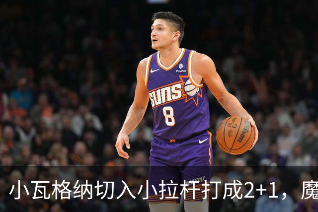 小瓦格纳切入小拉杆打成2+1，魔术反超尼克斯