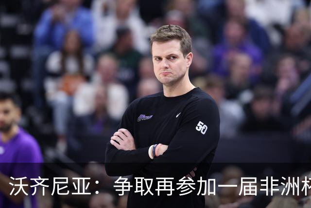 沃齐尼亚：争取再参加一届非洲杯；退役后想在祖国开间门将学院