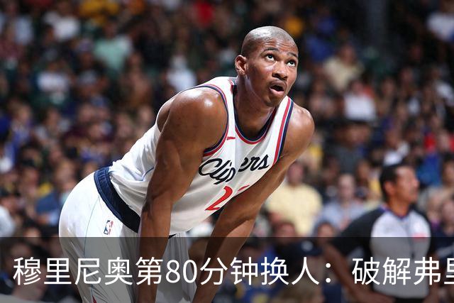 穆里尼奥第80分钟换人：破解弗里克防守的侦探式布局