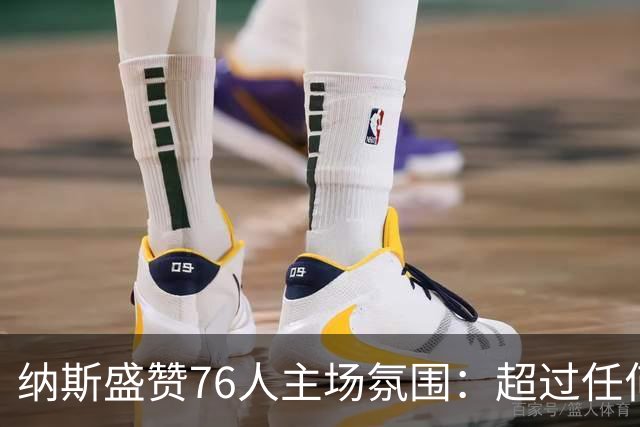 纳斯盛赞76人主场氛围：超过任何一场季后赛