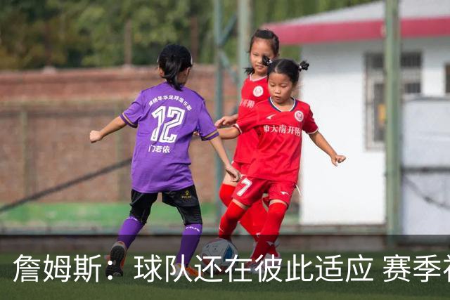詹姆斯：球队还在彼此适应 赛季初会经历起伏 但我们能及时做调整