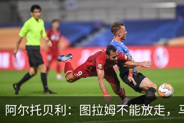 阿尔托贝利：图拉姆不能放走，马洛塔肯定在准备续约