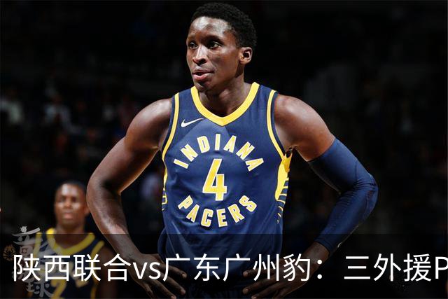 陕西联合vs广东广州豹：三外援PK双外援，栾毅、陈俊旭首发