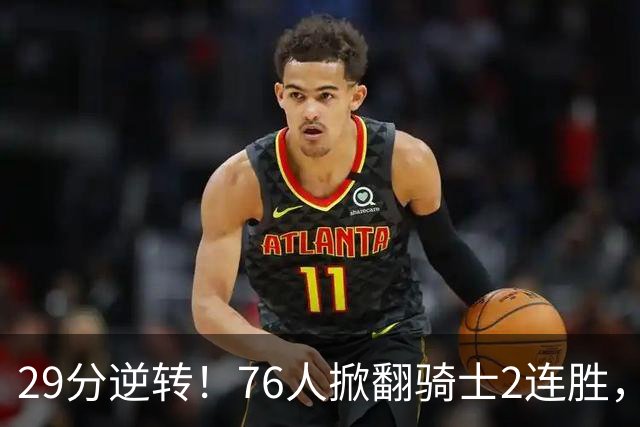 29分逆转！76人掀翻骑士2连胜，勒布朗17+10+5马克西32分6助攻