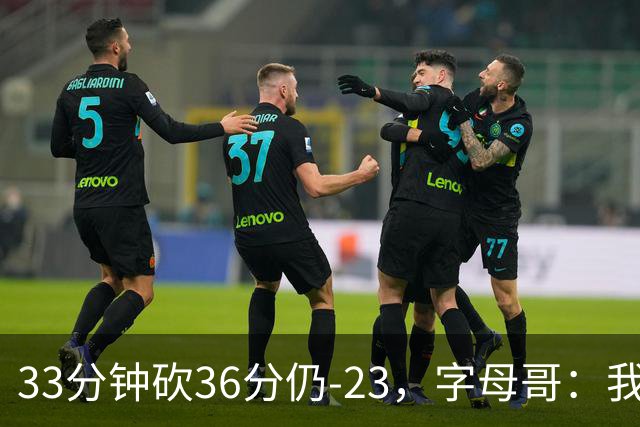 33分钟砍36分仍-23，字母哥：我们两次都让对手先定基调
